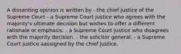 A dissenting opinion is written by - the chief justice of the Supreme Court - a Supreme Court justice who agrees with the majority's ultimate decision but wishes to offer a different rationale or emphasis. - a Supreme Court justice who disagrees with the majority decision. - the solicitor general. - a Supreme Court justice aassigned by the chief justice.