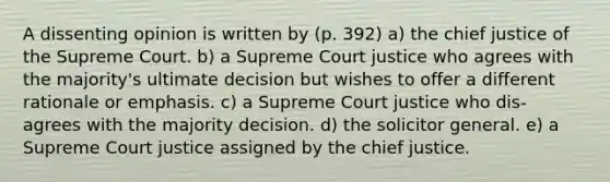 A dissenting opinion is written by (p. 392) a) the chief justice of the Supreme Court. b) a Supreme Court justice who agrees with the majority's ultimate decision but wishes to offer a different rationale or emphasis. c) a Supreme Court justice who dis- agrees with the majority decision. d) the solicitor general. e) a Supreme Court justice assigned by the chief justice.