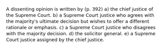 A dissenting opinion is written by (p. 392) a) the chief justice of the Supreme Court. b) a Supreme Court justice who agrees with the majority's ultimate decision but wishes to offer a different rationale or emphasis. c) a Supreme Court justice who disagrees with the majority decision. d) the solicitor general. e) a Supreme Court justice assigned by the chief justice.