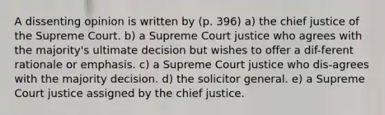 A dissenting opinion is written by (p. 396) a) the chief justice of the Supreme Court. b) a Supreme Court justice who agrees with the majority's ultimate decision but wishes to offer a dif-ferent rationale or emphasis. c) a Supreme Court justice who dis-agrees with the majority decision. d) the solicitor general. e) a Supreme Court justice assigned by the chief justice.