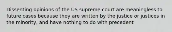 Dissenting opinions of the US supreme court are meaningless to future cases because they are written by the justice or justices in the minority, and have nothing to do with precedent