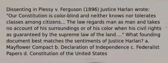 Dissenting in Plessy v. Ferguson (1896) Justice Harlan wrote: "Our Constitution is color-blind and neither knows nor tolerates classes among citizens... The law regards man as man and takes no account of his surroundings or of his color when his civil rights as guaranteed by the supreme law of the land...." What founding document best matches the sentiments of Justice Harlan? a. Mayflower Compact b. Declaration of Independence c. Federalist Papers d. Constitution of the United States