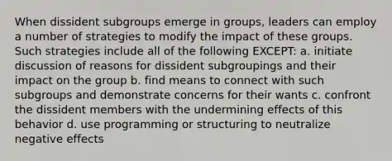 When dissident subgroups emerge in groups, leaders can employ a number of strategies to modify the impact of these groups. Such strategies include all of the following EXCEPT: a. initiate discussion of reasons for dissident subgroupings and their impact on the group b. find means to connect with such subgroups and demonstrate concerns for their wants c. confront the dissident members with the undermining effects of this behavior d. use programming or structuring to neutralize negative effects