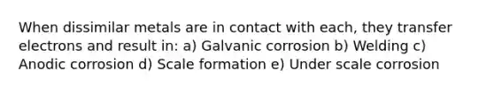 When dissimilar metals are in contact with each, they transfer electrons and result in: a) Galvanic corrosion b) Welding c) Anodic corrosion d) Scale formation e) Under scale corrosion