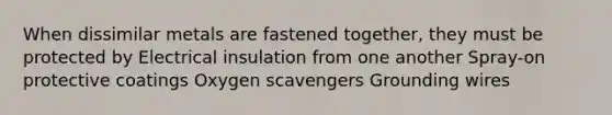 When dissimilar metals are fastened together, they must be protected by Electrical insulation from one another Spray-on protective coatings Oxygen scavengers Grounding wires