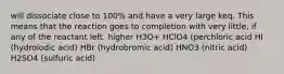 will dissociate close to 100% and have a very large keq. This means that the reaction goes to completion with very little, if any of the reactant left. higher H3O+ HClO4 (perchloric acid HI (hydroiodic acid) HBr (hydrobromic acid) HNO3 (nitric acid) H2SO4 (sulfuric acid)