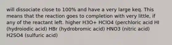 will dissociate close to 100% and have a very large keq. This means that the reaction goes to completion with very little, if any of the reactant left. higher H3O+ HClO4 (perchloric acid HI (hydroiodic acid) HBr (hydrobromic acid) HNO3 (nitric acid) H2SO4 (sulfuric acid)