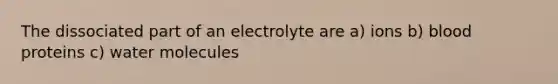 The dissociated part of an electrolyte are a) ions b) blood proteins c) water molecules