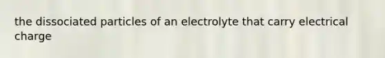 the dissociated particles of an electrolyte that carry electrical charge