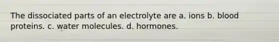 The dissociated parts of an electrolyte are a. ions b. blood proteins. c. water molecules. d. hormones.