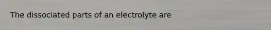 The dissociated parts of an electrolyte are