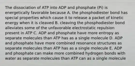 The dissociation of ATP into ADP and phosphate (Pi) is energetically favorable because A. the phosphodiester bond has special properties which cause it to release a packet of kinetic energy when it is cleaved B. cleaving the phosphodiester bond alleviates some of the unfavorable electrostatic repulsion present in ATP C. ADP and phosphate have more entropy as separate molecules than ATP has as a single molecule D. ADP and phosphate have more combined resonance structures as separate molecules than ATP has as a single molecule E. ADP and phosphate can make more combined hydrogen bonds with water as separate molecules than ATP can as a single molecule