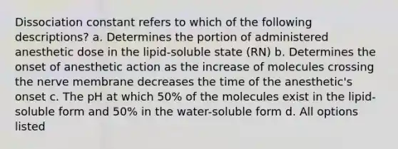 Dissociation constant refers to which of the following descriptions? a. Determines the portion of administered anesthetic dose in the lipid-soluble state (RN) b. Determines the onset of anesthetic action as the increase of molecules crossing the nerve membrane decreases the time of the anesthetic's onset c. The pH at which 50% of the molecules exist in the lipid-soluble form and 50% in the water-soluble form d. All options listed