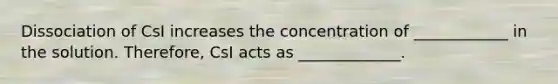 Dissociation of CsI increases the concentration of ____________ in the solution. Therefore, CsI acts as _____________.