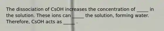 The dissociation of CsOH increases the concentration of _____ in the solution. These ions can _____ the solution, forming water. Therefore, CsOH acts as _____ .