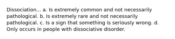 Dissociation... a. Is extremely common and not necessarily pathological. b. Is extremely rare and not necessarily pathological. c. Is a sign that something is seriously wrong. d. Only occurs in people with dissociative disorder.