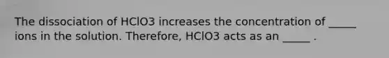 The dissociation of HClO3 increases the concentration of _____ ions in the solution. Therefore, HClO3 acts as an _____ .