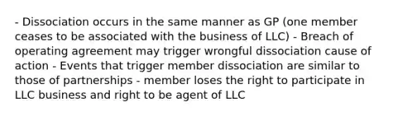 - Dissociation occurs in the same manner as GP (one member ceases to be associated with the business of LLC) - Breach of operating agreement may trigger wrongful dissociation cause of action - Events that trigger member dissociation are similar to those of partnerships - member loses the right to participate in LLC business and right to be agent of LLC