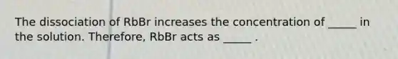 The dissociation of RbBr increases the concentration of _____ in the solution. Therefore, RbBr acts as _____ .