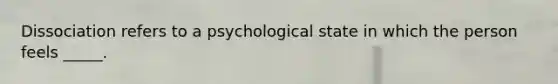 Dissociation refers to a psychological state in which the person feels _____.