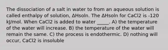 The dissociation of a salt in water to from an aqueous solution is called enthalpy of solution, ΔHsoln. The ΔHsoln for CaCl2 is -120 kJ/mol. When CaCl2 is added to water _____. A) the temperature of the water will increase. B) the temperature of the water will remain the same. C) the process is endothermic. D) nothing will occur, CaCl2 is insoluble