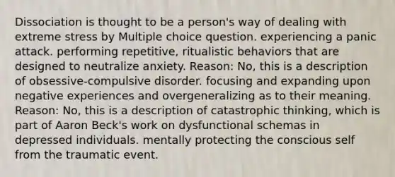 Dissociation is thought to be a person's way of dealing with extreme stress by Multiple choice question. experiencing a panic attack. performing repetitive, ritualistic behaviors that are designed to neutralize anxiety. Reason: No, this is a description of obsessive-compulsive disorder. focusing and expanding upon negative experiences and overgeneralizing as to their meaning. Reason: No, this is a description of catastrophic thinking, which is part of Aaron Beck's work on dysfunctional schemas in depressed individuals. mentally protecting the conscious self from the traumatic event.