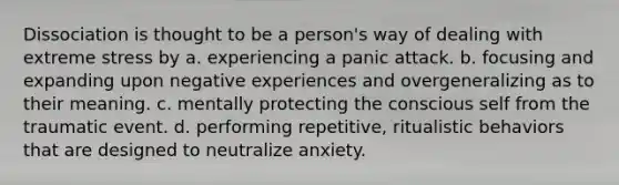 Dissociation is thought to be a person's way of dealing with extreme stress by a. experiencing a panic attack. b. focusing and expanding upon negative experiences and overgeneralizing as to their meaning. c. mentally protecting the conscious self from the traumatic event. d. performing repetitive, ritualistic behaviors that are designed to neutralize anxiety.