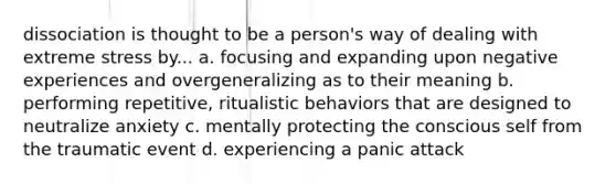 dissociation is thought to be a person's way of dealing with extreme stress by... a. focusing and expanding upon negative experiences and overgeneralizing as to their meaning b. performing repetitive, ritualistic behaviors that are designed to neutralize anxiety c. mentally protecting the conscious self from the traumatic event d. experiencing a panic attack