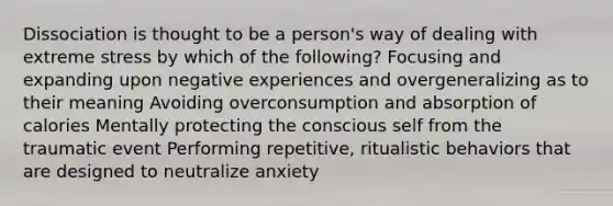 Dissociation is thought to be a person's way of dealing with extreme stress by which of the following? Focusing and expanding upon negative experiences and overgeneralizing as to their meaning Avoiding overconsumption and absorption of calories Mentally protecting the conscious self from the traumatic event Performing repetitive, ritualistic behaviors that are designed to neutralize anxiety