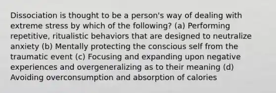 Dissociation is thought to be a person's way of dealing with extreme stress by which of the following? (a) Performing repetitive, ritualistic behaviors that are designed to neutralize anxiety (b) Mentally protecting the conscious self from the traumatic event (c) Focusing and expanding upon negative experiences and overgeneralizing as to their meaning (d) Avoiding overconsumption and absorption of calories