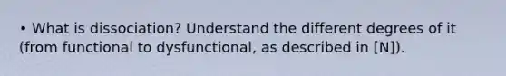 • What is dissociation? Understand the different degrees of it (from functional to dysfunctional, as described in [N]).