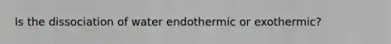 Is the dissociation of water endothermic or exothermic?