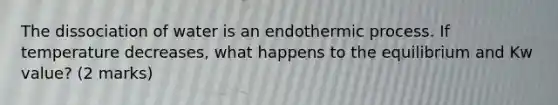The dissociation of water is an endothermic process. If temperature decreases, what happens to the equilibrium and Kw value? (2 marks)