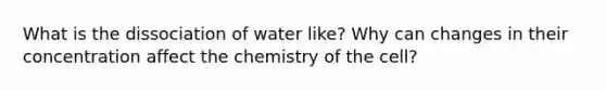 What is the dissociation of water like? Why can changes in their concentration affect the chemistry of the cell?