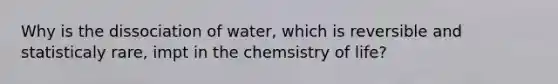 Why is the dissociation of water, which is reversible and statisticaly rare, impt in the chemsistry of life?