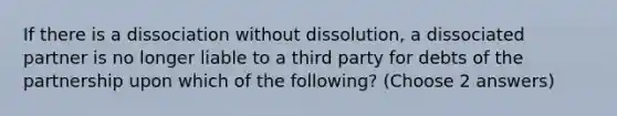 If there is a dissociation without dissolution, a dissociated partner is no longer liable to a third party for debts of the partnership upon which of the following? (Choose 2 answers)