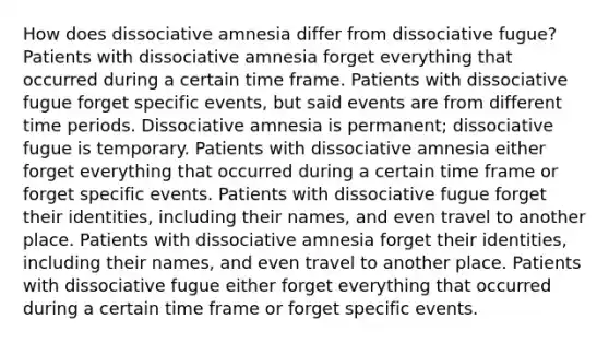 How does dissociative amnesia differ from dissociative fugue? Patients with dissociative amnesia forget everything that occurred during a certain time frame. Patients with dissociative fugue forget specific events, but said events are from different time periods. Dissociative amnesia is permanent; dissociative fugue is temporary. Patients with dissociative amnesia either forget everything that occurred during a certain time frame or forget specific events. Patients with dissociative fugue forget their identities, including their names, and even travel to another place. Patients with dissociative amnesia forget their identities, including their names, and even travel to another place. Patients with dissociative fugue either forget everything that occurred during a certain time frame or forget specific events.