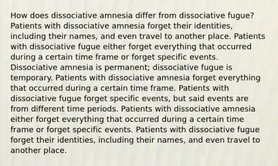 How does dissociative amnesia differ from dissociative fugue? Patients with dissociative amnesia forget their identities, including their names, and even travel to another place. Patients with dissociative fugue either forget everything that occurred during a certain time frame or forget specific events. Dissociative amnesia is permanent; dissociative fugue is temporary. Patients with dissociative amnesia forget everything that occurred during a certain time frame. Patients with dissociative fugue forget specific events, but said events are from different time periods. Patients with dissociative amnesia either forget everything that occurred during a certain time frame or forget specific events. Patients with dissociative fugue forget their identities, including their names, and even travel to another place.