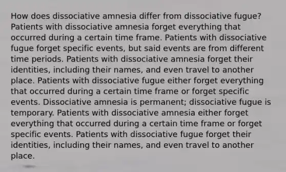 How does dissociative amnesia differ from dissociative fugue? Patients with dissociative amnesia forget everything that occurred during a certain time frame. Patients with dissociative fugue forget specific events, but said events are from different time periods. Patients with dissociative amnesia forget their identities, including their names, and even travel to another place. Patients with dissociative fugue either forget everything that occurred during a certain time frame or forget specific events. Dissociative amnesia is permanent; dissociative fugue is temporary. Patients with dissociative amnesia either forget everything that occurred during a certain time frame or forget specific events. Patients with dissociative fugue forget their identities, including their names, and even travel to another place.