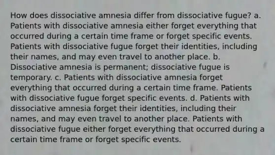 How does dissociative amnesia differ from dissociative fugue? a. Patients with dissociative amnesia either forget everything that occurred during a certain time frame or forget specific events. Patients with dissociative fugue forget their identities, including their names, and may even travel to another place. b. Dissociative amnesia is permanent; dissociative fugue is temporary. c. Patients with dissociative amnesia forget everything that occurred during a certain time frame. Patients with dissociative fugue forget specific events. d. Patients with dissociative amnesia forget their identities, including their names, and may even travel to another place. Patients with dissociative fugue either forget everything that occurred during a certain time frame or forget specific events.