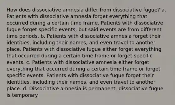 How does dissociative amnesia differ from dissociative fugue? a. Patients with dissociative amnesia forget everything that occurred during a certain time frame. Patients with dissociative fugue forget specific events, but said events are from different time periods. b. Patients with dissociative amnesia forget their identities, including their names, and even travel to another place. Patients with dissociative fugue either forget everything that occurred during a certain time frame or forget specific events. c. Patients with dissociative amnesia either forget everything that occurred during a certain time frame or forget specific events. Patients with dissociative fugue forget their identities, including their names, and even travel to another place. d. Dissociative amnesia is permanent; dissociative fugue is temporary.