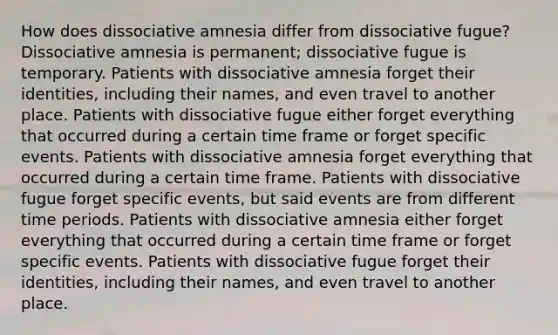 How does dissociative amnesia differ from dissociative fugue? Dissociative amnesia is permanent; dissociative fugue is temporary. Patients with dissociative amnesia forget their identities, including their names, and even travel to another place. Patients with dissociative fugue either forget everything that occurred during a certain time frame or forget specific events. Patients with dissociative amnesia forget everything that occurred during a certain time frame. Patients with dissociative fugue forget specific events, but said events are from different time periods. Patients with dissociative amnesia either forget everything that occurred during a certain time frame or forget specific events. Patients with dissociative fugue forget their identities, including their names, and even travel to another place.