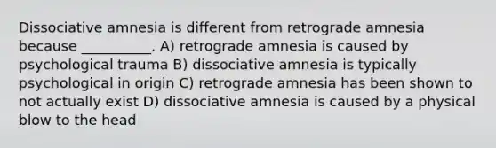 Dissociative amnesia is different from retrograde amnesia because __________. A) retrograde amnesia is caused by psychological trauma B) dissociative amnesia is typically psychological in origin C) retrograde amnesia has been shown to not actually exist D) dissociative amnesia is caused by a physical blow to the head