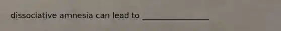 dissociative amnesia can lead to _________________