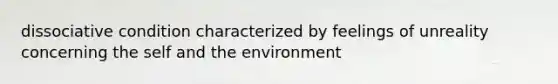 dissociative condition characterized by feelings of unreality concerning the self and the environment