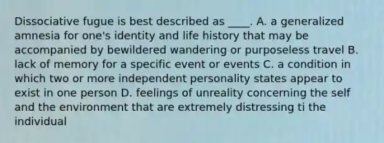 Dissociative fugue is best described as ____. A. ​a generalized amnesia for one's identity and life history that may be accompanied by bewildered wandering or purposeless travel B. ​lack of memory for a specific event or events C. ​a condition in which two or more independent personality states appear to exist in one person D. ​feelings of unreality concerning the self and the environment that are extremely distressing ti the individual