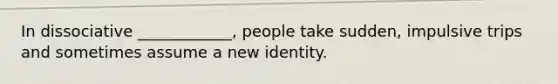 In dissociative ____________, people take sudden, impulsive trips and sometimes assume a new identity.