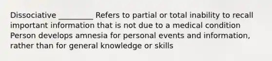 Dissociative _________ Refers to partial or total inability to recall important information that is not due to a medical condition Person develops amnesia for personal events and information, rather than for general knowledge or skills