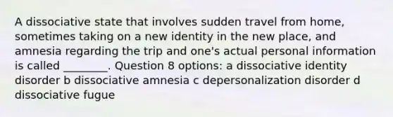 A dissociative state that involves sudden travel from home, sometimes taking on a new identity in the new place, and amnesia regarding the trip and one's actual personal information is called ________. Question 8 options: a dissociative identity disorder b dissociative amnesia c depersonalization disorder d dissociative fugue