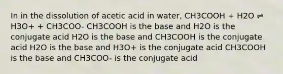 In in the dissolution of acetic acid in water, CH3COOH + H2O ⇌ H3O+ + CH3COO- CH3COOH is the base and H2O is the conjugate acid H2O is the base and CH3COOH is the conjugate acid H2O is the base and H3O+ is the conjugate acid CH3COOH is the base and CH3COO- is the conjugate acid